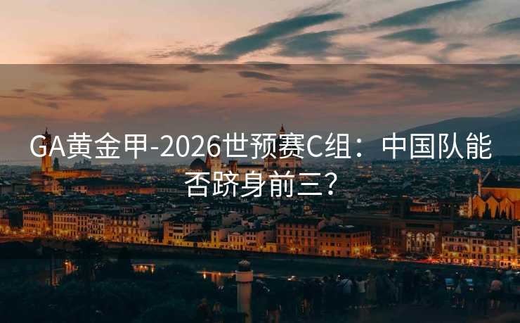 GA黃金甲-2026世預賽C組：中國隊能否躋身前三？
